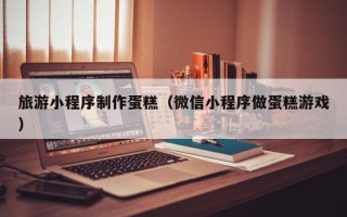 遵化市旅游小程序制作蛋糕（微信小程序做蛋糕游戏）